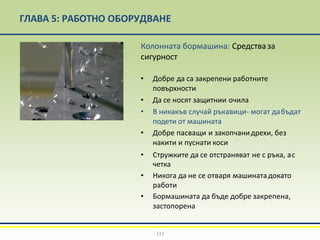 ГЛАВА 5: РАБОТНО ОБОРУДВАНЕ
Колонната бормашина: Средстваза
сигурност
• Добре да са закрепени работните
повърхности
• Да се носят защитнии очила
• В никакъв случай ръкавици- могат дабъдат
подети от машината
• Добре пасващи и закопчанидрехи, без
накити и пуснати коси
• Стружките да се отстраняват не с ръка, ас
четка
• Никога да не се отваря машинатадокато
работи
• Бормашината да бъде добре закрепена,
застопорена
111
 