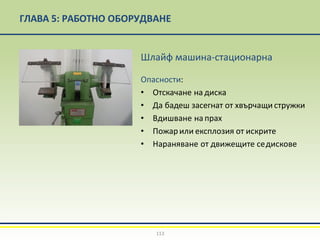 ГЛАВА 5: РАБОТНО ОБОРУДВАНЕ
Шлайф машина-стационарна
Опасности:
• Отскачане на диска
• Да бадеш засегнат от хвърчащи стружки
• Вдишване на прах
• Пожарили експлозия от искрите
• Нараняване от движещите седискове
113
 