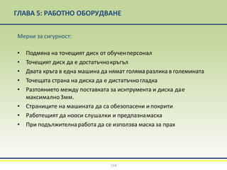 ГЛАВА 5: РАБОТНО ОБОРУДВАНЕ
114
Мерки за сигурност:
• Подмяна на точещият диск от обученперсонал
• Точещият диск да е достатъчнокръгъл
• Двата кръга в една машина да нямат голямаразлика в големината
• Точещата страна на диска да е дистатъчногладка
• Разтоянието между поставката за иснтрумента и диска дае
максимално3мм.
• Страниците на машината да са обезопасени и покрити
• Работещият да нооси слушалки и предпазнамаска
• При подължителнаработа да се използва маска за прах
 