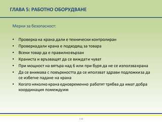 ГЛАВА 5: РАБОТНО ОБОРУДВАНЕ
116
Мерки за безопасност:
• Проверка на крана дали е технически контролиран
• Проверкадали крана е подходящ за товара
• Всеки товар да е правилновързан
• Краниста и връзващят да се виждати чуват
• При мощност на вятъра над 6 или при буря да не се използвакрана
• Да се внимава с повърхността да се иползват здрави подложкиза да
се избегне падане на крана
• Когато няколко крана едновременно работят трябва да имат добра
координация помеждуим
 