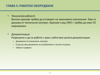 ГЛАВА 5: РАБОТНО ОБОРУДВАНЕ
117
• Техническагодност
Всички кранове трябва да отговарят на законовите изисквания. Това се
доказва от технически контрол. Кранове след 1995 г. трябва да имат СЕ
маркировка.
• Документация
Разрешено е да се работи с кран, койтоима цялатадокументация:
– Документи за технически контрол
– Също да има документи за устройствата и частите накрана
– Табели играфики
 
