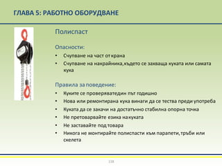 ГЛАВА 5: РАБОТНО ОБОРУДВАНЕ
Полиспаст
Опасности:
• Счупване на част открана
• Счупване на накрайника,където се захваща куката или самата
кука
Правила заповедение:
• Куките се проверяватедин път годишно
• Нова или ремонтирана кука винаги да се тества преди употреба
• Куката да се закачи на достатъчно стабилна опорна точка
• Не претоварвайте езика накуката
• Не заставайте под товара
• Никога не монтирайте полиспасти към парапети,тръби или
скелета
118
 