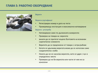 ГЛАВА 5: РАБОТНО ОБОРУДВАНЕ
Вериги
Вериги:сертификат
• Регистриран номер и дата на теста
• Проверяваща инстанция и максималнонатоварване
Вериги: употреба
• Натоварване само по дължината наверигата
• Проверка на товара на веригата
• винаги да се притягат изцяло болтовете на всякакви
скрепителни елементи
• Веригите да са предпазени от товари с остриръбове
• Когато се удължава веригата може да се използва само
съединителна скоба
• Никога да не се насилва веригата, като се удря с чук в
определено място
• Проверка да не би веригата или части от нея не са
износени
119
 