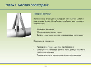 ГЛАВА 5: РАБОТНО ОБОРУДВАНЕ
Товарни ремъци
Направени са от изкуствен материал или оплетен метал и
имат плоска форма. На табелката трябва да има следната
информация:
• Материал наремъка
• Максимално позволен товар
• Дата на технически преглед и проверяваща институция
Правиала на поведение:
• Проверка на товара- да няма претоварване
• Остри ръбове на товара- ремъка може да бъде защитен с
протектори илигума
• Ремъците да не се излагат продължително на слънце
121
 