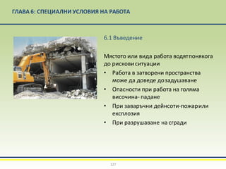 ГЛАВА 6: СПЕЦИАЛНИ УСЛОВИЯ НА РАБОТА
6.1 Въведение
Мястото или вида работа водятпонякога
до рисковиситуации
• Работа в затворени пространства
може да доведе дозадушаване
• Опасности при работа на голяма
височина- падане
• При заваръчни дейнсоти-пожарили
експлозия
• При разрушаване на сгради
127
 