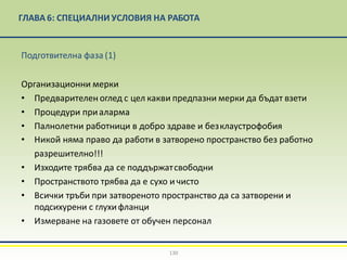 ГЛАВА 6: СПЕЦИАЛНИ УСЛОВИЯ НА РАБОТА
130
Подготвителна фаза (1)
Организационни мерки
• Предварителен оглед с цел какви предпазни мерки да бъдат взети
• Процедури приаларма
• Палнолетни работници в добро здраве и безклаустрофобия
• Никой няма право да работи в затворено пространство без работно
разрешително!!!
• Изходите трябва да се поддържатсвободни
• Пространството трябва да е сухо и чисто
• Всички тръби при затвореното пространство да са затворени и
подсихурени с глухифланци
• Измерване на газовете от обучен персонал
 