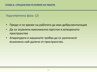 ГЛАВА 6: СПЕЦИАЛНИ УСЛОВИЯ НА РАБОТА
131
Подготвителна фаза (2)
• Преди и по време на работата да има добравентилация
• Да се ограничи максимално престоя взатвореното
пространство
• Апаратурата и машините трябва да се разполагат
възможно най-далече от пространство.
 