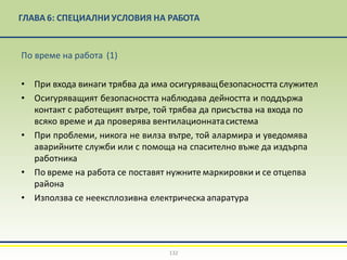 ГЛАВА 6: СПЕЦИАЛНИ УСЛОВИЯ НА РАБОТА
132
По време на работа (1)
• При входа винаги трябва да има осигуряващбезопасността служител
• Осигуряващият безопасността наблюдава дейността и поддържа
контакт с работещият вътре, той трябва да присъства на входа по
всяко време и да проверява вентилационнатасистема
• При проблеми, никога не вилза вътре, той алармира и уведомява
аварийните служби или с помоща на спасително въже да издърпа
работника
• По време на работа се поставят нужните маркировки и се отцепва
района
• Използва се неексплозивна електрическа апаратура
 