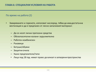 ГЛАВА 6: СПЕЦИАЛНИ УСЛОВИЯ НА РАБОТА
133
По време на работа (2)
• Заваряването и горенето, използват кислород, тябва да имадостатъчна
вентилация и да е предпазен от лесно запалимиятматериал:
– Да се носят лични препазни средства
– Обезопасителни колани-задължително
– Работен комбинезон
– Ръкавици
– Ботуши/обувки
– Защитни очила
– Ушни предпазители/тапи
• Лица под 18 год. нямат право да влизат в затворенипространства
 