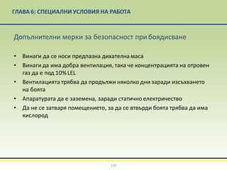 ГЛАВА 6: СПЕЦИАЛНИ УСЛОВИЯ НА РАБОТА
135
Допълнителни мерки за безопасност прибоядисване
• Винаги да се носи предпазна дихателна маса
• Винаги да има добра вентилация, така че концентрацията на отровен
газ да е под 10%LEL
• Вентилацията трябва да продължи няколко дни заради изсъхването
на боята
• Апаратурата да е заземена, заради статично електричество
• Да не се затваря помещението, за да се втвърди боята трябва да има
кислород
 