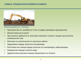 ГЛАВА 6: СПЕЦИАЛНИ УСЛОВИЯ НА РАБОТА
Изкопни дейности : Рискове
• Пространства по- дълбоки от 1,5м. се водят зазтворени пространства
• Изкопа може да се срути
• При изкопни дейности се използват кранове и чукове с въздухпод налягане
(пневматичен чук)
• Изтичане на електичество от засегнати кабели
• Задушаване заради засегнатигазопроводи
• Експлозия или пожар поради засягане на газопроводи, нефтопроводи
• Наводнения поради потокна вода
• Здравословни рискове поради замърсяване на почвата
136
 