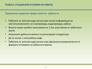 ГЛАВА 6: СПЕЦИАЛНИ УСЛОВИЯ НА РАБОТА
137
Предпазни средства преди изкопни дейности
• Работата се започва едва когато има пълна информация за
местоположението на газопроводи, водопроводи,кабели
• Винаги първо пробно изкопаване на 1,5м. разстояние от работното
място
• Изкопните дейности винаги се регистрират вкадастъра
• Да се копае с неназъбена кофа
• Работата се започва едва когато има официално разрешително от
фирмата отговорна за кабелната мрежа
 