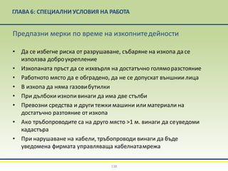 ГЛАВА 6: СПЕЦИАЛНИ УСЛОВИЯ НА РАБОТА
138
Предпазни мерки по време на изкопнитедейности
• Да се избегне риска от разрушаване, събаряне на изкопа дасе
използва доброукрепление
• Изкопаната пръст да се изхвърля на достатъчно голяморазстояние
• Работното място да е обградено, да не се допускат външнии лица
• В изкопа да няма газовибутилки
• При дълбоки изкопи винаги да има две стълби
• Превозни средства и други тежки машини или материали на
достатъчно разтояние от изкопа
• Ако тръбопроводите са на друго място >1 м. винаги да сеуведоми
кадастъра
• При нарушаване на кабели, тръбопроводи винаги да бъде
уведомена фирмата управляваща кабелнатамрежа
 