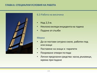 ГЛАВА 6: СПЕЦИАЛНИ УСЛОВИЯ НА РАБОТА
6.3 Работа на височина
• Над 2,5м.
• Няклокохиляди инцидента на година
• Падане от стълби
Mерки
• Да се постави сигурно скеле, работен под
или знаци
• Поставяне на знаци и парапети
• Покриване отвори попода
• Лични предпазни средства: каска,ръкавици,
мрежа при падане
139
 