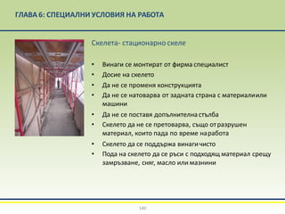 ГЛАВА 6: СПЕЦИАЛНИ УСЛОВИЯ НА РАБОТА
Скелета- стационарно скеле
• Винаги се монтират от фирма специалист
• Досие на скелето
• Да не се променя конструкцията
• Да не се натоварва от задната страна с материалиили
машини
• Да не се поставя допълнителнастълба
• Скелето да не се претоварва, също отразрушен
материал, които пада по време наработа
• Скелето да се поддържа винагичисто
• Пода на скелето да се ръси с подходящ материал срещу
замръзване, сняг, масло или мазнини
140
 