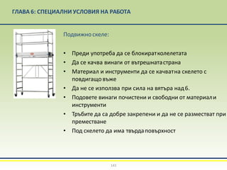 ГЛАВА 6: СПЕЦИАЛНИ УСЛОВИЯ НА РАБОТА
Подвижноскеле:
• Преди употреба да се блокиратколелетата
• Да се качва винаги от вътрешнатастрана
• Материал и инструменти да се качватна скелето с
повдигащовъже
• Да не се използва при сила на вятъра над6.
• Подовете винаги почистени и свободни от материали
инструменти
• Тръбите да са добре закрепени и да не се разместват при
преместване
• Под скелето да има твърдаповърхност
141
 