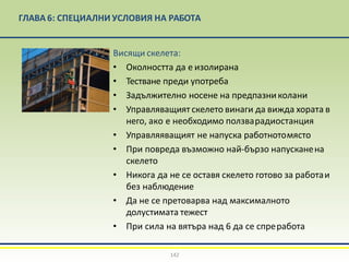 ГЛАВА 6: СПЕЦИАЛНИ УСЛОВИЯ НА РАБОТА
Висящи скелета:
• Околността да е изолирана
• Тестване преди употреба
• Задължително носене на предпазниколани
• Управляващият скелето винаги да вижда хората в
него, ако е необходимо ползварадиостанция
• Управляяващият не напуска работнотомясто
• При повреда възможно най-бързо напусканена
скелето
• Никога да не се оставя скелето готово за работаи
без наблюдение
• Да не се претоварва над максималното
долустимата тежест
• При сила на вятъра над 6 да се спреработа
142
 