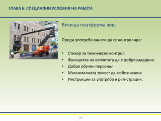 ГЛАВА 6: СПЕЦИАЛНИ УСЛОВИЯ НА РАБОТА
Висяща платформа кош
Преди употреба винаги да секонтролира:
• Стикер за технически контрол
• Функцията на копчетата да е добрезададена
• Добре обучен персонал
• Максималната тежест да еобозначена
• Инструкции за употреба и регистрация.
144
 