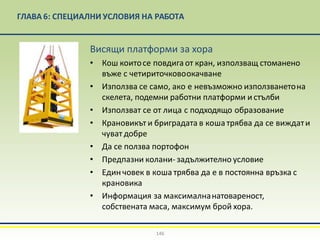 ГЛАВА 6: СПЕЦИАЛНИ УСЛОВИЯ НА РАБОТА
Висящи платформи за хора
• Кош коитосе повдига от кран, използващ стоманено
въже с четириточковоокачване
• Използва се само, ако е невъзможно използванетона
скелета, подемни работни платформи и стълби
• Използват се от лица с подходящо образование
• Крановикът и бриградата в коша трябва да се виждати
чуват добре
• Да се ползва портофон
• Предпазни колани- задължително условие
• Един човек в коша трябва да е в постоянна връзка с
крановика
• Информация за максималнанатовареност,
собствената маса, максимум брой хора.
146
 