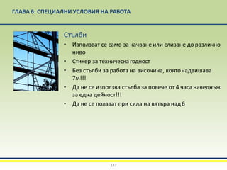 ГЛАВА 6: СПЕЦИАЛНИ УСЛОВИЯ НА РАБОТА
Стълби
• Използват се само за качване или слизане до различно
ниво
• Стикер за техническагодност
• Без стълби за работа на височина, коятонадвишава
7м!!!
• Да не се използва стълба за повече от 4 часа наведнъж
за една дейност!!!
• Да не се ползват при сила на вятъра над6
147
 