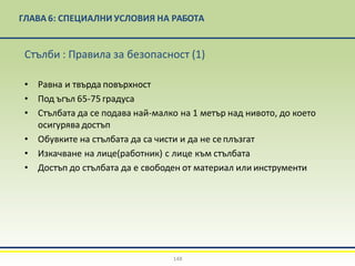 ГЛАВА 6: СПЕЦИАЛНИ УСЛОВИЯ НА РАБОТА
148
Стълби : Правила за безопасност (1)
• Равна и твърда повърхност
• Под ъгъл 65-75 градуса
• Стълбата да се подава най-малко на 1 метър над нивото, до което
осигурява достъп
• Обувките на стълбата да са чисти и да не сеплъзгат
• Изкачване на лице(работник) с лице към стълбата
• Достъп до стълбата да е свободен от материал или инструменти
 