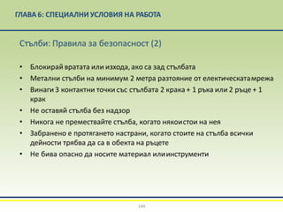 ГЛАВА 6: СПЕЦИАЛНИ УСЛОВИЯ НА РАБОТА
149
Стълби: Правила за безопасност (2)
• Блокирайвратата или изхода,ако са зад стълбата
• Метални стълби на минимум 2 метра разтояние от електическатамрежа
• Винаги 3 контактни точки със стълбата 2 крака+ 1 ръка или 2 ръце + 1
крак
• Не оставяй стълба без надзор
• Никога не премествайте стълба, когато някоистои на нея
• Забранено е протягането настрани, когато стоите на стълба всички
дейности трябва да са в обекта на ръцете
• Не бива опасно да носите материал илиинструменти
 