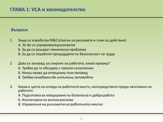 ГЛАВА 1: VCA и законодателство
15
Въпроси
1. Защо се изработва RI&E (списък на рисковете и план за действие).
А. За да се управляватрисковете
Б. За да се решават технически проблеми
В. За да се отработятпроцедурите по безопасност на труда
2. Дава се заповед за спиране на работата,какво правиш?
А. Трябва да го обсъдиш с прекия синачалник
Б. Имашправо да отхвърлиш тази заповед
В. Трябва незабавнода изпълниш заповедта
3. Каква е целта на огледа на работното масто, непосредствено преди започване на
работата
А. Подготовказа извършване на безопасна и добра работа
Б. Изключванена всички рискове
В. Управление на рисковетена работното място
 