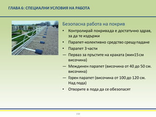 ГЛАВА 6: СПЕЦИАЛНИ УСЛОВИЯ НА РАБОТА
Безопасна работа на покрив
• Контролирай покривада е достатъчно здрав,
за да те издържи
• Парапет-колективно средство срещупадане
• Парапет 3 части
— Перваз за пръстите на краката (мин15см
височина)
— Междинен парапет (височина от 40 до 50 см.
височина)
— Горен парапет (височина от 100 до 120 см.
Над пода)
• Отворите в пода да се обезопасят
150
 