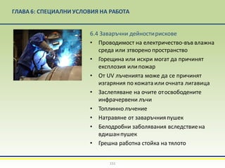 ГЛАВА 6: СПЕЦИАЛНИ УСЛОВИЯ НА РАБОТА
6.4 Заваръчни дейностирискове
• Проводимост на електричество-във влажна
среда или зтворено пространство
• Горещина или искри могат да причинят
експлозия илипожар
• От UV лъченията може да се причинят
изгаряния по кожатаили очната лигавица
• Заслепяване на очите отосвободените
инфрачервени лъчи
• Топлинно лъчение
• Натравяне от заваръчнияпушек
• Белодробни заболявания вследствиена
вдишанпушек
• Грешна работна стойка на тялото
151
 