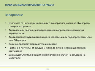 ГЛАВА 6: СПЕЦИАЛНИ УСЛОВИЯ НА РАБОТА
153
Заваряване
• Използват се цилнидри напълнени с кислородпод налягане. Кислорода
стимулира горенето
• Ацетилен или пропан са пожароопаснии в определениколичества
взривоопасни
• Ацитиленовитебутилкивинаги да са изправени или под определени ъгъл
min. 30 градуса.
• Да се контролират маркучитеза износване
• Пропана е по-тежък от въздуха и може да остане ниско и да причини
задушаване
• Да има допълнително защитно изключване в случай на скъсване на
маркучите
 