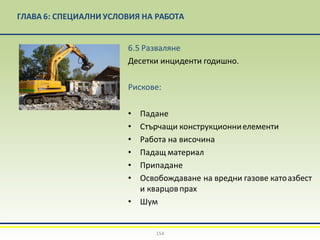 ГЛАВА 6: СПЕЦИАЛНИ УСЛОВИЯ НА РАБОТА
6.5 Разваляне
Десетки инциденти годишно.
Рискове:
• Падане
• Стърчащи конструкционниелементи
• Работа на височина
• Падащ материал
• Припадане
• Освобождаване на вредни газове катоазбест
и кварцовпрах
• Шум
154
 
