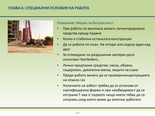 ГЛАВА 6: СПЕЦИАЛНИ УСЛОВИЯ НА РАБОТА
Разваляне: Мерки за бесопасност:
• При работа на височина винаги личнипредпазни
средства срещу падане
• Колко е стабилна останалатаконструкция
• Да се работи по план. Не отгоре или отдолу единнад
друг
• За отвеждане на разрушения матерял дасе
използват Startkokers...
• Лични предпазни средства: каска, обувки,
гащеризон, дихателна маска, защита на слуха
• Преди работа винаги да се провериконцентрацията
на опасен газ
• Наличието на азбест трябва да се установи от
сертифицирана фирма и при необходимост да се
отстрани.Т ова е първото нещо което тябва да се
направи,след което може да започне работата
155
 