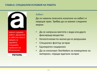 ГЛАВА 6: СПЕЦИАЛНИ УСЛОВИЯ НА РАБОТА
Азбест
Да се намали опасното излагане на азбест и
кварцов прах. Трябва да се вземат следните
мерки:
• Да се напръска мястото с вода илидруго
фиксиращо вещество
• Колкотоможепо-малко да се разрушава
• Специален филтър запрах
• Еднократен гащеризон
• Да се използват Stortkokers за изхвърляне на
материал, поради вдигане напрах
156
нежно съдържа
азбест. Дишането
в азбестов прах е
вредно за
здравето.
Следвайте
правилата за
безопасност
 