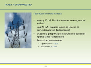 ГЛАВА 7:EЛЕКРИЧЕСТВО
Граници на силата на тока
• между 10 mA 20 mA – чове не може да пусне
кабела
• над 20 mA- сърцето може да излезе от
ритъм (сърдечна фибрилация)
• Сърдечна фибрилация настъпва по-ранопри
променливо напрежение
• Безопасно напрежение
– Променливо : < 50V
– постоянно: < 120V
163
 