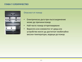 ГЛАВА 7:EЛЕКРИЧЕСТВО
Опасност от пожар
• Електрическа дъга при късосъединение
може да причинипожар
• Най-често пожар отпретоварване
• Веригата или елементът от уред или
устройство могат да достигнат необичайно
високи температури, водещи допожар
166
 