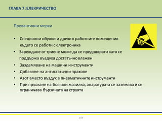 ГЛАВА 7:EЛЕКРИЧЕСТВО
Превантивни мерки
• Специални обувки и дрехив работните помещения
където се работи с електроника
• Зареждане от триене може да се предодврати като се
поддържа въздуха достатъчновлажен
• Заздемяване на машини ииструменти
• Добавяне на антистатични прахове
• Азот вместо въздух в пневматичнитеинструменти
• При пръскане на боя или мазилка, апаратурата се заземява и се
ограничава бързината на струята
169
 
