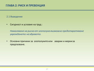 2.1 Въведение
• Сигурност и условия на труд :
Намаляване на риска от злополука възможно предотвратяване
увреждането наздравето.
• Основни причини за злополукитеили аварии и меркиза
предпазване.
17
ГЛАВА 2: РИСК И ПРЕВЕНЦИЯ
 