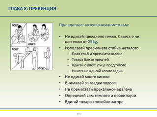 ГЛАВА 8: ПРЕВЕНЦИЯ
При вдигане насочи вниманиетокъм:
• Не вдигай прекалено тежко. Съвета е не
по-тежко от 25kg.
• Използвай правилната стойка натялото.
– Прав гръб и прегънати колене
– Товара близо предтеб
– Вдигай с двете ръце пред тялото
– Никога не вдигай когатоседиш
• Не вдигай многовисоко
• Внимавай за гладкиподове
• Не премествай прекалено надалече
• Определяй сам темпото и правипаузи
• Вдигай товара спокойнонагоре
174
 