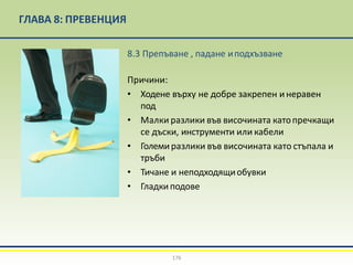 ГЛАВА 8: ПРЕВЕНЦИЯ
8.3 Препъване , падане иподхъзване
Причини:
• Ходене върху не добре закрепен и неравен
под
• Малки разлики във височината катопречкащи
се дъски, инструменти или кабели
• Големиразлики във височината като стъпала и
тръби
• Тичане и неподходящиобувки
• Гладкиподове
176
 