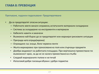 ГЛАВА 8: ПРЕВЕНЦИЯ
177
Препъване, паданеи подхлъзване- Предотвратяване
• Да се предотвратят опасниситуации:
— Работното място винаги оправено,остатъчните материали складирани
— Система за складиране на инструменти и материали
– Кабелите навити и закачени
• Възможно най-бързо да се предотвратят или маркират рисковите ситуации
— Преграда като ограда(мрежа)
— Ограждане със знаци, бяло червени ленти
— Жълта маркировка при прекосяванена пътя или стърчащи предмети
• Дообра видимост на работната площадка. При вертикално преместване по
възможност кран, за да не се налага преместванена стълба
• Следвай маркираните пътеки и нетичай
• Използвай добре пасващи обувки с добра подметка
 