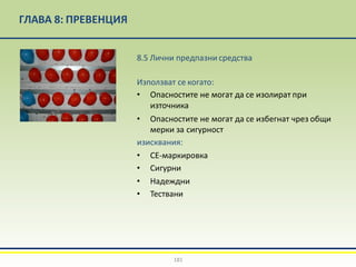 ГЛАВА 8: ПРЕВЕНЦИЯ
8.5 Лични предпазни средства
Използват се когато:
• Опасностите не могат да се изолират при
източника
• Опасностите не могат да се избегнат чрез общи
мерки за сигурност
изисквания:
• CE-маркировка
• Сигурни
• Надеждни
• Тествани
181
 