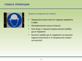 ГЛАВА 8: ПРЕВЕНЦИЯ
Защитни средства за главата
• Предпазна каска пази от падащи предмети
и удар
• Незакрепената каска еопасна
• Аконещо е паднало върху каскататрябва
да се подмени
• Каските трябва да се подменят на няколко
години (посочено е от вътрешната страна
на каската)
183
 