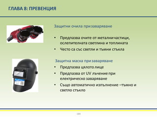 ГЛАВА 8: ПРЕВЕНЦИЯ
Защитни очила призаваряване
• Предпазва очите от металничастици,
ослепителната светлина и топлината
• Често са със светли и тъмни стъкла
Защитна маска призаваряване
• Предпазва цялотолице
• Предпазва от UV лъчениепри
електрическо заваряване
• Също автоматично изпълнение –тъмно и
светло стъкло
184
 