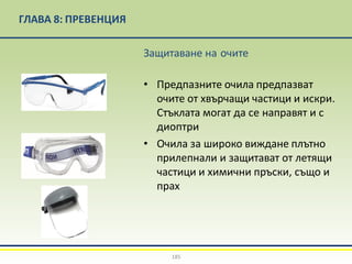 ГЛАВА 8: ПРЕВЕНЦИЯ
Защитаване на очите
• Предпазните очила предпазват
очите от хвърчащи частици и искри.
Стъклата могат да се направят и с
диоптри
• Очила за широко виждане плътно
прилепнали и защитават от летящи
частици и химични пръски, също и
прах
185
 