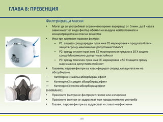 ГЛАВА 8: ПРЕВЕНЦИЯ
Филтриращи маски
• Могат да се употребяват ограничено време вариращо от 5 мин. до 8 часа в
зависимост от вида филтър обемът на въздуха който поемате и
концентрацията на опасни вещества
• Има три критерия прахови филтри:
– P1: защита срещу вреден прах има СЕ маркировка и предлага 4 пъти
защита срещу максимална допустимастойност
– P2: срещу опасен прах има СЕ маркировка и предлага 10 Х защита
срещу Максимална допустимастойнсот
– P3: срещу токсиченпрах има СЕ маркировка и 50 Х защита срешу
максимална допустимастойност
▪ Газовите, паровифилтри се класифицират според капацитета им на
абсорбиране
— Категория1: малък абсорбиращ ефект
— Категория2: среден абсорбиращ ефект
— Категория3: голямабсорбиращ ефект
ВНИМАНИЕ:
• Праховите филтрине филтрират газовеили изпарения
• Праховите филтри се задръстват при продължителнаупотреба
• Газови , парови филтри се задръстват и стават неефективни
188
 