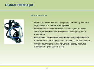 ГЛАВА 8: ПРЕВЕНЦИЯ
Филтрови маски
• Маска от хартия или плат защитава само от прах и не е
подходяща при газове и изпарения
• Маски покриващи наполовина или изцяло лицето с
филтриращ механизъм защитават само срещу газ и
изпарения
• Наполовина или изцяло покриващи лицето (най-често
направени от гума) предпазва от прах , газ и изпарения
• Покриваща лицето маска предпазва срещу прах, газ
изпарения, предпазва иочите
189
 