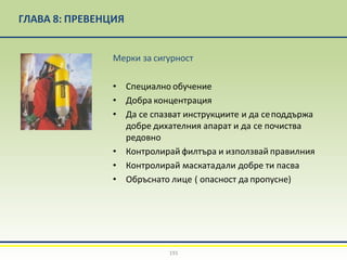 ГЛАВА 8: ПРЕВЕНЦИЯ
Мерки за сигурност
• Специално обучение
• Добра концентрация
• Да се спазват инструкциите и да сеподдържа
добре дихателния апарат и да се почиства
редовно
• Контролирай филтъра и използвай правилния
• Контролирай маскатадали добре ти пасва
• Обръснато лице ( опасност да пропусне)
191
 