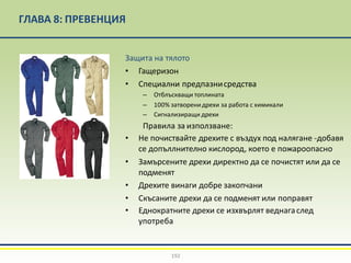 ГЛАВА 8: ПРЕВЕНЦИЯ
Защита на тялото
• Гащеризон
• Специални предпазнисредства
– Отблъскващи топлината
– 100% затворенидрехи за работа с химикали
– Сигнализиращи дрехи
Правила за използване:
• Не почиствайте дрехите с въздух под налягане -добавя
се допъллнително кислород, което е пожароопасно
• Замърсените дрехи директно да се почистят или да се
подменят
• Дрехите винаги добре закопчани
• Скъсаните дрехи да се подменят или поправят
• Еднократните дрехи се изхвърлят веднагаслед
употреба
192
 