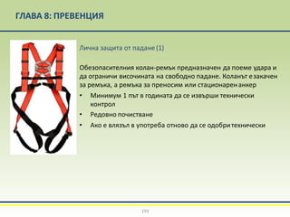 ГЛАВА 8: ПРЕВЕНЦИЯ
Лична защита от падане(1)
Обезопасителния колан-ремък предназначен да поеме удара и
да ограничи височината на свободно падане. Коланът езакачен
за ремъка, а ремъка за преносим или стационаренанкер
• Минимум 1 път в годината да се извърши технически
контрол
• Редовно почистване
• Ако е влязъл в употреба отново да се одобритехнически
193
 