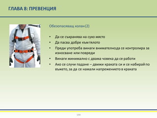 ГЛАВА 8: ПРЕВЕНЦИЯ
Обезопасяващ колан(2)
• Да се съхранява на сухо място
• Да пасва добре къмтялото
• Преди употреба винаги внимателнода се контролира за
износване или повреди
• Винаги минимално с двама човека да се работи
• Ако се случи падане – движи краката си и се набирайпо
въжето,за да се намали напрежението в краката
194
 